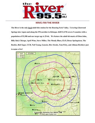 KRVG-FM/THE RIVER
The River is the only local adult hits station for the Roaring Fork Valley. Covering Glenwood
Springs into Aspen and along the I70 corridor to Debeque. KRVG-FM covers 5 counties with a
population of 93,308 and our target age is 25-64. We feature the adult hit music of Elton John,
Billy Idol, Chicago, April Wine, Steve Miller, The Moody Blues, ELO, Bruce Springsteen, The
Beatles, Bob Segar, CCR, Neil Young, Genesis, Dire Straits, Tom Petty, and Allman Brothers just
to name a few!
 