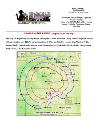 KWGL-FM/THE RANGE “Legendary Country”
The only FM Legendary country station serving Mesa, Delta, Montrose, Ouray and San Miguel Counties,
with a population over 120,192 our core audience is 35 on up. Timeless country from Waylon, Willie,
Tammy, Dolly, Garth Brooks, George Strait, Kenny Rogers, Travis Tritt, Charley Pride, George Jones,
Buck Owens, Toby Keith and more!
KWGL-FM/105.7 -
Montrose/Delta
97.3 and 98.1 in Mesa County
“Great job! Don’t change-- I gave up
Moose Country!
Many of us PREFER the older country
songs.”—Kathy Thompson, Grand
Junction
 