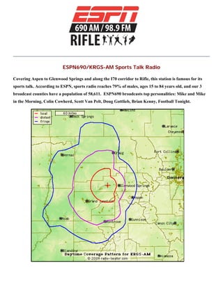 ESPN690/KRGS-AM Sports Talk Radio
Covering Aspen to Glenwood Springs and along the I70 corridor to Rifle, this station is famous for its
sports talk. According to ESPN, sports radio reaches 79% of males, ages 15 to 84 years old, and our 3
broadcast counties have a population of 58,611. ESPN690 broadcasts top personalities: Mike and Mike
in the Morning, Colin Cowherd, Scott Van Pelt, Doug Gottlieb, Brian Kenny, Football Tonight.
 