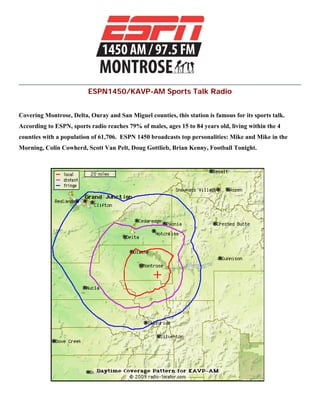 ESPN1450/KAVP-AM Sports Talk Radio
Covering Montrose, Delta, Ouray and San Miguel counties, this station is famous for its sports talk.
According to ESPN, sports radio reaches 79% of males, ages 15 to 84 years old, living within the 4
counties with a population of 61,706. ESPN 1450 broadcasts top personalities: Mike and Mike in the
Morning, Colin Cowherd, Scott Van Pelt, Doug Gottlieb, Brian Kenny, Football Tonight.
 
