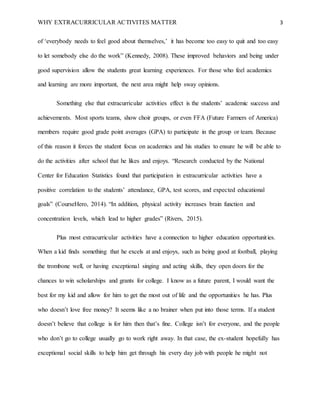 WHY EXTRACURRICULAR ACTIVITES MATTER 3
of ‘everybody needs to feel good about themselves,’ it has become too easy to quit and too easy
to let somebody else do the work” (Kennedy, 2008). These improved behaviors and being under
good supervision allow the students great learning experiences. For those who feel academics
and learning are more important, the next area might help sway opinions.
Something else that extracurricular activities effect is the students’ academic success and
achievements. Most sports teams, show choir groups, or even FFA (Future Farmers of America)
members require good grade point averages (GPA) to participate in the group or team. Because
of this reason it forces the student focus on academics and his studies to ensure he will be able to
do the activities after school that he likes and enjoys. “Research conducted by the National
Center for Education Statistics found that participation in extracurricular activities have a
positive correlation to the students’ attendance, GPA, test scores, and expected educational
goals” (CourseHero, 2014). “In addition, physical activity increases brain function and
concentration levels, which lead to higher grades” (Rivers, 2015).
Plus most extracurricular activities have a connection to higher education opportunities.
When a kid finds something that he excels at and enjoys, such as being good at football, playing
the trombone well, or having exceptional singing and acting skills, they open doors for the
chances to win scholarships and grants for college. I know as a future parent, I would want the
best for my kid and allow for him to get the most out of life and the opportunities he has. Plus
who doesn’t love free money? It seems like a no brainer when put into those terms. If a student
doesn’t believe that college is for him then that’s fine. College isn’t for everyone, and the people
who don’t go to college usually go to work right away. In that case, the ex-student hopefully has
exceptional social skills to help him get through his every day job with people he might not
 