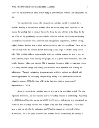 WHY EXTRACURRICULAR ACTIVITES MATTER 4
know one bit of information about. I know being in extracurricular activities can help prepare for
that.
The most important reason why extracurricular activities should be required for a
student’s learning is because these activities allow the student many social opportunities and
lessons that can help him in whatever he may be doing, but also help him in the future for the
rest of his life. By participating in extracurricular activities students are then exposed to many
assorted tasks: leadership roles, teamwork, time management, organization, problem solving,
critical thinking, learning how to adapt, and even speaking with more confidence. These are just
a few of many tasks that one may benefit from doing a wide range of activities many schools
offer. With all of the different extracurricular activities available students are able to meet so
many different people. When meeting new people, one is to gather more information, ideas and
beliefs, thoughts, values, and interests. This is important because as adults, we meet new people
in so many different settings and learning how to handle that is important with building the
relationship. “Through participation in extracurricular activities, students are afforded with
natural opportunities for developing and practicing priority skills related to individualized
education program (IEP) objectives while having fun in an inclusive environment”
(Dymond;Pence, 2015).
Being in extracurricular activities also can help one in the work place as well. The most
important, impressive, and most valuable activity for college students is an internship. According
to a 2010 Boston University survey and a 2008 NACE survey, students that have experienced an
internship 31% of college students have a higher salary than their counterparts, 53% of them
have at least one job offer by graduation, and 75% of the students are preferred in hiring
(CourseHero, 2014). So again, extracurricular activities should be mandatory for learning at
 