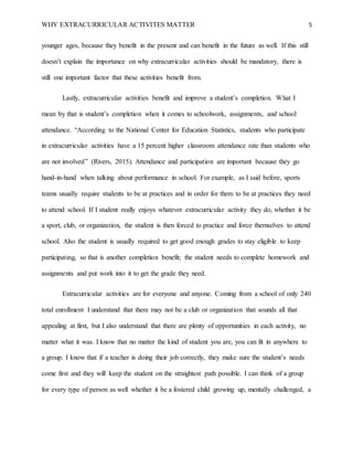 WHY EXTRACURRICULAR ACTIVITES MATTER 5
younger ages, because they benefit in the present and can benefit in the future as well. If this still
doesn’t explain the importance on why extracurricular activities should be mandatory, there is
still one important factor that these activities benefit from.
Lastly, extracurricular activities benefit and improve a student’s completion. What I
mean by that is student’s completion when it comes to schoolwork, assignments, and school
attendance. “According to the National Center for Education Statistics, students who participate
in extracurricular activities have a 15 percent higher classroom attendance rate than students who
are not involved” (Rivers, 2015). Attendance and participation are important because they go
hand-in-hand when talking about performance in school. For example, as I said before, sports
teams usually require students to be at practices and in order for them to be at practices they need
to attend school. If I student really enjoys whatever extracurricular activity they do, whether it be
a sport, club, or organization, the student is then forced to practice and force themselves to attend
school. Also the student is usually required to get good enough grades to stay eligible to keep
participating, so that is another completion benefit; the student needs to complete homework and
assignments and put work into it to get the grade they need.
Extracurricular activities are for everyone and anyone. Coming from a school of only 240
total enrollment I understand that there may not be a club or organization that sounds all that
appealing at first, but I also understand that there are plenty of opportunities in each activity, no
matter what it was. I know that no matter the kind of student you are, you can fit in anywhere to
a group. I know that if a teacher is doing their job correctly, they make sure the student’s needs
come first and they will keep the student on the straightest path possible. I can think of a group
for every type of person as well whether it be a fostered child growing up, mentally challenged, a
 