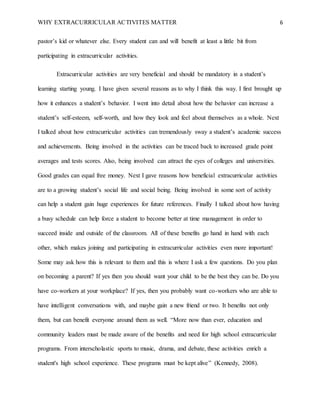 WHY EXTRACURRICULAR ACTIVITES MATTER 6
pastor’s kid or whatever else. Every student can and will benefit at least a little bit from
participating in extracurricular activities.
Extracurricular activities are very beneficial and should be mandatory in a student’s
learning starting young. I have given several reasons as to why I think this way. I first brought up
how it enhances a student’s behavior. I went into detail about how the behavior can increase a
student’s self-esteem, self-worth, and how they look and feel about themselves as a whole. Next
I talked about how extracurricular activities can tremendously sway a student’s academic success
and achievements. Being involved in the activities can be traced back to increased grade point
averages and tests scores. Also, being involved can attract the eyes of colleges and universities.
Good grades can equal free money. Next I gave reasons how beneficial extracurricular activities
are to a growing student’s social life and social being. Being involved in some sort of activity
can help a student gain huge experiences for future references. Finally I talked about how having
a busy schedule can help force a student to become better at time management in order to
succeed inside and outside of the classroom. All of these benefits go hand in hand with each
other, which makes joining and participating in extracurricular activities even more important!
Some may ask how this is relevant to them and this is where I ask a few questions. Do you plan
on becoming a parent? If yes then you should want your child to be the best they can be. Do you
have co-workers at your workplace? If yes, then you probably want co-workers who are able to
have intelligent conversations with, and maybe gain a new friend or two. It benefits not only
them, but can benefit everyone around them as well. “More now than ever, education and
community leaders must be made aware of the benefits and need for high school extracurricular
programs. From interscholastic sports to music, drama, and debate, these activities enrich a
student's high school experience. These programs must be kept alive” (Kennedy, 2008).
 