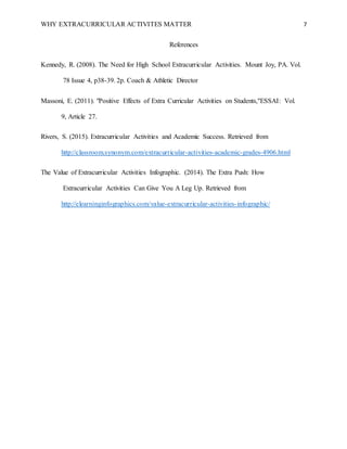 WHY EXTRACURRICULAR ACTIVITES MATTER 7
References
Kennedy, R. (2008). The Need for High School Extracurricular Activities. Mount Joy, PA. Vol.
78 Issue 4, p38-39. 2p. Coach & Athletic Director
Massoni, E. (2011). "Positive Effects of Extra Curricular Activities on Students,"ESSAI: Vol.
9, Article 27.
Rivers, S. (2015). Extracurricular Activities and Academic Success. Retrieved from
http://classroom.synonym.com/extracurricular-activities-academic-grades-4906.html
The Value of Extracurricular Activities Infographic. (2014). The Extra Push: How
Extracurricular Activities Can Give You A Leg Up. Retrieved from
http://elearninginfographics.com/value-extracurricular-activities-infographic/
 