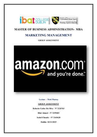 MASTER OF BUSINESS ADMINISTRATION- MBA
MARKETING MANAGEMENT
GROUP ASSIGNMENT
Lecture – Matt Murray
GROUP ASSIGNMENT
Roberto Carlos Da Silva - Nº 2126763
Bilal Ahmed - Nº 2159403
Isabel Chourio - Nº 2165628
Dublin- 02/11/2015
 