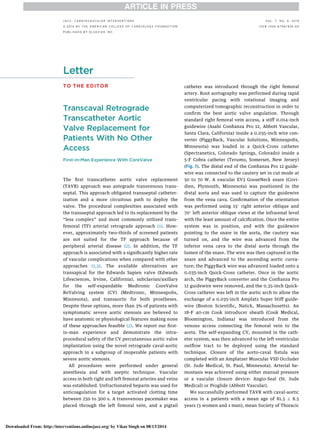 Letter
TO THE EDITOR
Transcaval Retrograde
Transcatheter Aortic
Valve Replacement for
Patients With No Other
Access
First-in-Man Experience With CoreValve
The ﬁrst transcatheter aortic valve replacement
(TAVR) approach was antegrade transvenous trans-
septal. This approach obligated transseptal catheter-
ization and a more circuitous path to deploy the
valve. The procedural complexities associated with
the transseptal approach led to its replacement by the
“less complex” and most commonly utilized trans-
femoral (TF) arterial retrograde approach (1). How-
ever, approximately two-thirds of screened patients
are not suited for the TF approach because of
peripheral arterial disease (2). In addition, the TF
approach is associated with a signiﬁcantly higher rate
of vascular complications when compared with other
approaches (1,3). The available alternatives are
transapical for the Edwards Sapien valve (Edwards
Lifesciences, Irvine, California), subclavian/axillary
for the self-expandable Medtronic CoreValve
ReValving system (CV) (Medtronic, Minneapolis,
Minnesota), and transaortic for both prostheses.
Despite these options, more than 3% of patients with
symptomatic severe aortic stenosis are believed to
have anatomic or physiological features making none
of these approaches feasible (2). We report our ﬁrst-
in-man experience and demonstrate the intra-
procedural safety of the CV percutaneous aortic valve
implantation using the novel retrograde caval-aortic
approach in a subgroup of inoperable patients with
severe aortic stenosis.
All procedures were performed under general
anesthesia and with aseptic technique. Vascular
access in both right and left femoral arteries and veins
was established. Unfractionated heparin was used for
anticoagulation for a target activated clotting time
between 250 to 300 s. A transvenous pacemaker was
placed through the left femoral vein, and a pigtail
catheter was introduced through the right femoral
artery. Root aortography was performed during rapid
ventricular pacing with rotational imaging and
computerized tomographic reconstruction in order to
conﬁrm the best aortic valve angulation. Through
standard right femoral vein access, a stiff 0.014-inch
guidewire (Asahi Conﬁanza Pro 12, Abbott Vascular,
Santa Clara, California) inside a 0.035-inch wire con-
verter (PiggyBack, Vascular Solutions, Minneapolis,
Minnesota) was loaded in a Quick-Cross catheter
(Spectranetics, Colorado Springs, Colorado) inside a
5-F Cobra catheter (Terumo, Somerset, New Jersey)
(Fig. 1). The distal end of the Conﬁanza Pro 12 guide-
wire was connected to the cautery set in cut mode at
50 to 70 W. A vascular EV3 GooseNeck snare (Covi-
dien, Plymouth, Minnesota) was positioned in the
distal aorta and was used to capture the guidewire
from the vena cava. Conﬁrmation of the orientation
was performed using 15
right anterior oblique and
70
left anterior oblique views at the infrarenal level
with the least amount of calciﬁcation. Once the entire
system was in position, and with the guidewire
pointing to the snare in the aorta, the cautery was
turned on, and the wire was advanced from the
inferior vena cava to the distal aorta through the
lumen of the snare. The wire was then captured in the
snare and advanced to the ascending aortic curva-
ture; the PiggyBack wire was advanced loaded onto a
0.035-inch Quick-Cross catheter. Once in the aortic
arch, the PiggyBack converter and the Conﬁanza Pro
12 guidewire were removed, and the 0.35-inch Quick-
Cross catheter was left in the aortic arch to allow the
exchange of a 0.035-inch Amplatz Super Stiff guide-
wire (Boston Scientiﬁc, Natick, Massachusetts). An
18-F 40-cm Cook introducer sheath (Cook Medical,
Bloomington, Indiana) was introduced from the
venous access connecting the femoral vein to the
aorta. The self-expanding CV, mounted in the cath-
eter system, was then advanced to the left ventricular
outﬂow tract to be deployed using the standard
technique. Closure of the aorto-caval ﬁstula was
completed with an Amplatzer Muscular VSD Occluder
(St. Jude Medical, St. Paul, Minnesota). Arterial he-
mostasis was achieved using either manual pressure
or a vascular closure device: Angio-Seal (St. Jude
Medical) or Proglide (Abbott Vascular).
We successfully performed TAVR with caval-aortic
access in 4 patients with a mean age of 81.5 Æ 8.5
years (3 women and 1 man), mean Society of Thoracic
J A C C : C A R D I O V A S C U L A R I N T E R V E N T I O N S V O L . 7 , N O . 9 , 2 0 1 4
ª 2 0 1 4 B Y T H E A M E R I C A N C O L L E G E O F C A R D I O L O G Y F O U N D A T I O N I S S N 1 9 3 6 - 8 7 9 8 / $ 3 6 . 0 0
P U B L I S H E D B Y E L S E V I E R I N C .
Downloaded From: http://interventions.onlinejacc.org/ by Vikas Singh on 08/13/2014
 