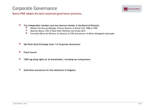 Corporate Governance 
Banco PINE adopts the best corporate governance practices. 
Two independent members and one external member in the Board of Directors 
Mailson Ferreira da Nóbrega: Finance Minister of Brazil from 1988 to 1990 
Maurizio Mauro: CEO of Booz Allen Hamilton and Grupo Abril 
Fernando Albino de Oliveira: ex-director of CVM and partner of Albino Advogados Associados 
São Paulo Stock Exchange Level 1 of Corporate Governance 
Fiscal Council 
100% tag along rights for all shareholders, including non-voting shares 
Arbitration procedures for fast settlement of litigation 
Investor Relations | 3Q10 | 24/33 
 