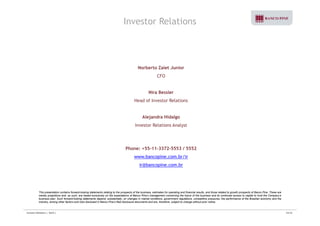 Investor Relations 
Norberto Zaiet Junior 
CFO 
Nira Bessler 
Head of Investor Relations 
Alejandra Hidalgo 
Investor Relations Analyst 
Phone: +55-11-3372-5553 / 5552 
www.bancopine.com.br/ir 
ir@bancopine.com.br 
This presentation contains forward-looking statements relating to the prospects of the business, estimates for operating and financial results, and those related to growth prospects of Banco Pine. These are 
merely projections and, as such, are based exclusively on the expectations of Banco Pine’s management concerning the future of the business and its continued access to capital to fund the Company’s 
business plan. Such forward-looking statements depend, substantially, on changes in market conditions, government regulations, competitive pressures, the performance of the Brazilian economy and the 
industry, among other factors and risks disclosed in Banco Pine’s filed disclosure documents and are, therefore, subject to change without prior notice. 
Investor Relations | 3Q10 | 33/33 

