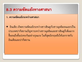8.3 ความขัดแย้งทางศาสนา 
1. ความขัดแย้งระหว่างศาสนา 
• อินเดีย เกิดควำมขัดแย้งระหว่ำงชำวฮินดูกับชำวมุสลิมจนแยกเป็น 
ประเทศปำกีสถำนปัญหำระหว่ำงชำวมุสลิมและชำวฮินดูก็เพิ่มมำก 
ขึ้นจนถึงขั้นปะทะกันอย่ำงรุนแรง ในที่สุดอังกฤษจึงให้เอกรำชกับ 
อินเดียและปำกีสถำน 
 