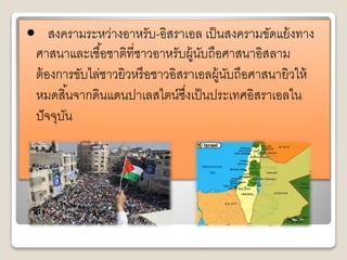 • สงครามระหว่างอาหรับ-อิสราเอล เป็นสงครามขัดแย้งทาง 
ศาสนาและเชือ้ชาติที่ชาวอาหรับผู้นับถือศาสนาอิสลาม 
ต้องการขับไล่ชาวยิวหรือชาวอิสราเอลผู้นับถือศาสนายิวให้ 
หมดสิน้จากดินแดนปาเลสไตน์ซงึ่เป็นประเทศอิสราเอลใน 
ปัจจุบัน 
 