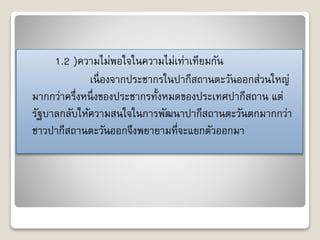 1.2 )ควำมไม่พอใจในควำมไม่เท่ำเทียมกัน 
เนื่องจำกประชำกรในปำกีสถำนตะวันออกส่วนใหญ่ 
มำกกว่ำครึ่งหนึ่งของประชำกรทั้งหมดของประเทศปำกีสถำน แต่ 
รัฐบำลกลับให้ควำมสนใจในกำรพัฒนำปำกีสถำนตะวันตกมำกกว่ำ 
ชำวปำกีสถำนตะวันออกจึงพยำยำมที่จะแยกตัวออกมำ 
 