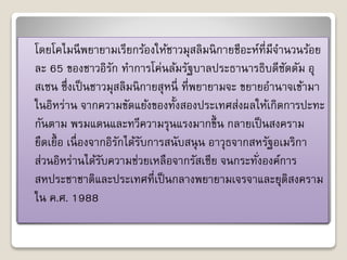 โดยโคไมนีพยำยำมเรียกร้องให้ชำวมุสลิมนิกำยชีอะห์ที่มีจำ นวนร้อย 
ละ 65 ของชำวอิรัก ทำ กำรโค่นล้มรัฐบำลประธำนำรธิบดีซัดดัม อุ 
สเซน ซึ่งเป็นชำวมุสลิมนิกำยสุหนี่ที่พยำยำมจะ ขยำยอำ นำจเข้ำมำ 
ในอิหร่ำน จำกควำมขัดแย้งของทั้งสองประเทศส่งผลให้เกิดกำรปะทะ 
กันตำม พรมแดนและทวีควำมรุนแรงมำกขึ้น กลำยเป็นสงครำม 
ยืดเยื้อ เนื่องจำกอิรักได้รับกำรสนับสนุน อำวุธจำกสหรัฐอเมริกำ 
ส่วนอิหร่ำนได้รับควำมช่วยเหลือจำกรัสเซีย จนกระทั่งองค์กำร 
สหประชำชำติและประเทศที่เป็นกลำงพยำยำมเจรจำและยุติสงครำม 
ใน ค.ศ. 1988 
 
