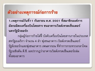 ตัวอย่างเหตุการณ์ก่อการร้าย 
1.เหตุการณ์วันท1ี่1 กันยายน ค.ศ. 2001 ที่สมาชิกองค์การ 
อัลกออิดะเครื่องบินโดยสาร ชนอาคารเวิลด์เทรดเซ็นเตอร์ 
นครรัฐนิวยอร์ก 
กลุ่มผู้ก่อกำรร้ำยได้จี้ บังคับเครื่องบินโดยสำรภำยในประเทศ 
สหรัฐอเมริกำ จำนวน 4 ลำ พุ่งชนอำคำร เวิลด์เทรดเซ็นเตอร์ 
รัฐนิวยอร์กและพุ่งชนอำคำร เพนตำกอน ที่ทำกำรกระทรวงกลำโหม 
รัฐวอชิงตัน ดี.ซี. ผลปรำกฏว่ำอำคำรเวิลด์เทรดเซ็นเตอร์ถล่ม 
ทั้งสองอำคำร 
 