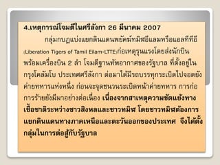 4.เหตุการณ์โจมตีในศรีลังกา 26 มีนาคม 2007 
กลุ่มกบฏแบ่งแยกดินแดนพยัคฆ์ทมิฬอีแลมหรือแอลทีทีอี 
(Liberation Tigers of Tamil Eilam-LTTE)ก่อเหตุรุนแรงโดยส่งนักบิน 
พร้อมเครื่องบิน 2 ลำ โจมตีฐำนทัพอำกำศของรัฐบำล ที่ตั้งอยู่ใน 
กรุงโคลัมโบ ประเทศศรีลังกำ ต่อมำได้มีรถบรรทุกระเบิดไปจอดยัง 
ค่ำยทหำรแห่งหนึ่ง ก่อนจะจุดชนวนระเบิดหน้ำค่ำยทหำร กำรก่อ 
กำรร้ำยยังมีมำอย่ำงต่อเนื่อง เนื่องจากสาเหตุความขัดแย้งทาง 
เชื้อชาติระหว่างชาวสิงหลและชาวทมิฬ โดยชาวทมิฬต้องการ 
แยกดินแดนทางภาคเหนือและตะวันออกของประเทศ จึงได้ตั้ง 
กลุ่มในการต่อสู้กับรัฐบาล 
 