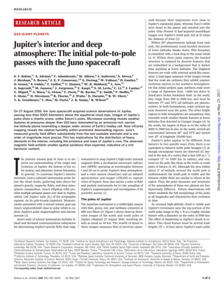 RESEARCH ARTICLE
◥
GAS GIANT PLANETS
Jupiter’s interior and deep
atmosphere: The initial pole-to-pole
passes with the Juno spacecraft
S. J. Bolton,1
* A. Adriani,2
V. Adumitroaie,3
M. Allison,4
J. Anderson,1
S. Atreya,5
J. Bloxham,6
S. Brown,3
J. E. P. Connerney,7,8
E. DeJong,3
W. Folkner,3
D. Gautier,9
D. Grassi,2
S. Gulkis,3
T. Guillot,10
C. Hansen,11
W. B. Hubbard,12
L. Iess,13
A. Ingersoll,14
M. Janssen,3
J. Jorgensen,15
Y. Kaspi,16
S. M. Levin,3
C. Li,14
J. Lunine,17
Y. Miguel,10
A. Mura,2
G. Orton,3
T. Owen,18
M. Ravine,19
E. Smith,3
P. Steffes,20
E. Stone,14
D. Stevenson,14
R. Thorne,21
J. Waite,1
D. Durante,13
R. W. Ebert,1
T. K. Greathouse,1
V. Hue,1
M. Parisi,3
J. R. Szalay,1
R. Wilson22
On 27 August 2016, the Juno spacecraft acquired science observations of Jupiter,
passing less than 5000 kilometers above the equatorial cloud tops. Images of Jupiter’s
poles show a chaotic scene, unlike Saturn’s poles. Microwave sounding reveals weather
features at pressures deeper than 100 bars, dominated by an ammonia-rich, narrow
low-latitude plume resembling a deeper, wider version of Earth’s Hadley cell. Near-infrared
mapping reveals the relative humidity within prominent downwelling regions. Juno’s
measured gravity field differs substantially from the last available estimate and is one
order of magnitude more precise. This has implications for the distribution of heavy
elements in the interior, including the existence and mass of Jupiter’s core. The observed
magnetic field exhibits smaller spatial variations than expected, indicative of a rich
harmonic content.
T
he primary science goal of Juno is to im-
prove our understanding of the origin and
evolution of Jupiter, the history of the so-
lar system, and planetary system formation
in general. To constrain Jupiter’s interior
structure, Juno’s onboard instruments probe be-
low the cloud decks, gathering data about the
planet’s gravity, magnetic fields, and deep atmo-
spheric composition. Juno’s elliptical orbit pro-
vides multiple periapsis passes very close to Jupiter,
within 1.06 Jupiter radii (RJ) of the jovigraphic
equator, on its pole-to-pole trajectory. Measure-
ments associated with a second science goal use
Juno’s unprecedented close-in polar orbits to ex-
plore Jupiter’s polar magnetosphere and intense
aurorae (1).
Juno’s suite of science instruments includes X-
band and Ka-band communications subsystems
for determining Jupiter’s gravity field, dual mag-
netometers to map Jupiter’s high-order internal
magnetic field, a six-channel microwave radiom-
eter (MWR) operating at wavelengths between
1 and 50 cm to probe Jupiter’s deep atmosphere,
and a color camera (JunoCam) and an infrared
spectrometer and imager (JIRAM) to capture
views of Jupiter. Juno also carries a suite of field
and particle instruments for in situ sampling of
Jupiter’s magnetosphere and investigation of its
powerful aurora (1).
The poles of Jupiter
The JunoCam instrument is a visible-light camera
with blue, green, red, and methane (centered at
890 nm) filters (2). Figure 1 shows close-up three-
color images of the north and south poles of
Jupiter obtained 27 August 2016, resolving de-
tails as small as 50 km. The wealth of detail in
these images surpasses that of previous space-
craft because their trajectories were close to
Jupiter’s equatorial plane, whereas Juno’s orbits
were closer to the planet and oriented over the
poles. Only Pioneer 11 had acquired nonoblique
images over Jupiter’s north pole, but at 10 times
the distance of Juno (3).
Within 30° planetocentric latitude from each
pole, the predominant zonal banded structure
of lower latitudes breaks down. This boundary
is coincident with a local drop in the zonal winds
(4, 5). Within these polar regions, the banded
structure is replaced by discrete features that
are embedded in a background that is darker
than anything at lower latitudes. The brightest
features are ovals with external spiral-like exten-
sions. A time-lapse sequence of the images reveals
that the ovals are cyclones; they exhibit counter-
clockwise motion in the northern hemisphere.
On this initial perijove pass, northern ovals cover
a range of diameters from ~1400 km down to
JunoCam’s 50-km resolution limit. In the south,
they range from 200 to 1000 km, and most lie
between 71° and 74°S (all latitudes are planeto-
centric). In both hemispheres, some cyclones ap-
pear clustered near the poles. The other bright
regions in both hemispheres are amorphous; they
resemble much smaller chaotic features at lower
latitudes first detected in Voyager images (6). In
the north, the largest of these is on the order of
4000 to 7000 km in size. In the south, several are
concentrated between 68° and 73°S and stretch
over 25° of longitude (10,000 km).
Jupiter’s poles appear to be different from
Saturn’s in two specific ways. First, there is no
equivalent to Saturn’s north polar hexagon (7), al-
though circumpolar waves are observed (8). Sec-
ond is the lack of a vortex that is fast (150 m s−1
),
compact (2° or 2500 km in radius), and cen-
tered on the pole, like those at the north or south
poles of Saturn (9, 10). Although the area within
about 3° of latitude around the north pole is
unilluminated, the south pole is visible and the
features visible there are similar to others in the
region. Thus, the polar dynamics and structures
of the atmospheres of these two planets are fun-
damentally different. Future observations will
better establish the full morphology of the poles
at all longitudes and characterize their evolution
in time.
An unusual high-altitude cloud is visible past
Jupiter’s terminator near the top portion of the
north polar image in Fig. 1. It is a roughly circular
feature with a diameter on the order of 7000 km.
The effect of shadowing in Jupiter’s clouds is ev-
ident. This cloud feature must be several scale
heights (57 ± 21 km) above Jupiter’s main polar
RESEARCH
Bolton et al., Science 356, 821–825 (2017) 26 May 2017 1 of 5
1
Southwest Research Institute, San Antonio, TX 78238, USA. 2
Institute for Space Astrophysics and Planetology, National Institute for Astrophysics, 00133 Rome, Italy. 3
Jet Propulsion
Laboratory/Caltech, Pasadena, CA 91109, USA. 4
Goddard Institute for Space Studies, New York, NY 10025, USA. 5
University of Michigan, Ann Arbor, MI 48109, USA. 6
Harvard University,
Cambridge, MA 02138, USA. 7
Space Research Corporation, Annapolis, MD 21403, USA. 8
NASA Goddard Space Flight Center, Greenbelt, MD 20771, USA. 9
Laboratoire d’Études Spatiales et
d’Instrumentation en Astrophysique, Observatoire de Paris, 92195 Meudon, France. 10
Université Côte d’Azur, Observatoire de la Côte d’Azur, Laboratoire Lagrange CNRS, 06304 Nice, France.
11
Planetary Science Institute, Tucson, AZ 85719, USA. 12
Lunar and Planetary Laboratory, University of Arizona, Tucson, AZ 85721, USA. 13
Sapienza University of Rome, 00185 Rome, Italy.
14
California Institute of Technology, Pasadena, CA 91125, USA. 15
National Space Institute, Technical University of Denmark, 2800 Kongens Lyngby, Denmark. 16
Department of Earth and Planetary
Sciences, Weizmann Institute of Science, Rehovot 76100, Israel. 17
Cornell University, Ithaca, NY 14853, USA. 18
Institute for Astronomy, University of Hawaii at Manoa, Honolulu, HI 96822, USA.
19
Malin Space Science Systems, San Diego, CA 92121, USA. 20
Center for Space Technology and Research, Georgia Institute of Technology, Atlanta, GA 30332, USA. 21
Department of Atmospheric
and Oceanic Sciences, University of California, Los Angeles, CA 90095, USA. 22
Laboratory for Atmospheric and Space Physics, University of Colorado, Boulder, CO 80303, USA.
*Corresponding author. Email: sbolton@swri.edu
onMay25,2017http://science.sciencemag.org/Downloadedfrom
 