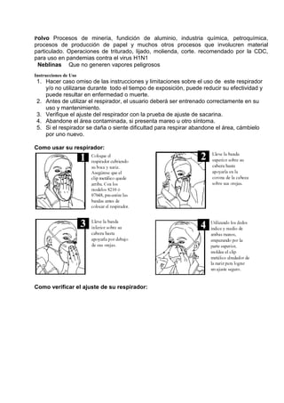 Polvo Procesos de minería, fundición de aluminio, industria química, petroquímica,
procesos de producción de papel y muchos otros procesos que involucren material
particulado. Operaciones de triturado, lijado, molienda, corte. recomendado por la CDC,
para uso en pandemias contra el virus H1N1
Neblinas Que no generen vapores peligrosos
Instrucciones de Uso
Hacer caso omiso de las instrucciones y limitaciones sobre el uso de este respirador1.
y/o no utilizarse durante todo el tiempo de exposición, puede reducir su efectividad y
puede resultar en enfermedad o muerte.
Antes de utilizar el respirador, el usuario deberá ser entrenado correctamente en su2.
uso y mantenimiento.
Verifique el ajuste del respirador con la prueba de ajuste de sacarina.3.
Abandone el área contaminada, si presenta mareo u otro síntoma.4.
Si el respirador se daña o siente dificultad para respirar abandone el área, cámbielo5.
por uno nuevo.
Como usar su respirador:
Como verificar el ajuste de su respirador:
 