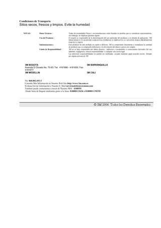Condiciones de Transporte
Sitios secos, frescos y limpios. Evite la humedad
NOTAS: Datos Técnicos : Todas las propiedades físicas y recomendaciones están basadas en pruebas que se consideran representativas,
sin embargo, no implican garantía alguna.
Uso del Producto : El usuario es responsable de la determinación del uso particular del producto y su método de aplicación, 3M
DESCONOCE CUALQUIER GARANTIA EXPRESA O IMPLICITA O AJUSTES PARA PROPOSITOS
PARTICULARES.
Indemnizaciones : Este producto ha sido probado en cuanto a defectos. 3M se compromete únicamente a reemplazar la cantidad
de producto que se comprueba defectuoso ó la devolución del dinero a precio de compra.
Limite de Responsabilidad : 3M no se hace responsable por daños directos , indirectos o incidentales o consecuentes derivados del uso
indebido, negligencia, estricta responsabilidad o cualquier otra teoría legal
Las anteriores responsabilidades no podrán ser cambiadas excepto mediante algún acuerdo escrito, firmado
por alguna persona de 3M
3M BOGOTA
Avenida El Dorado No. 75-93; Tel: 4161666 - 4161655; Fax:
4161677
3M BARRANQUILLA
3M MEDELLIN 3M CALI
Nit: 860.002.693-3
Consulte Más Información en Nuestro Web Site http://www.3m.com.co
Si desea Enviar información a Nuestro E_Mail:servicioalcliente@mmm.com
Tambien puede contactarnos a través de Nuestro PBX : 4108555
Desde fuera de Bogotá totalmente gratis a la línea: 018000113636 o 018000113M3M
 