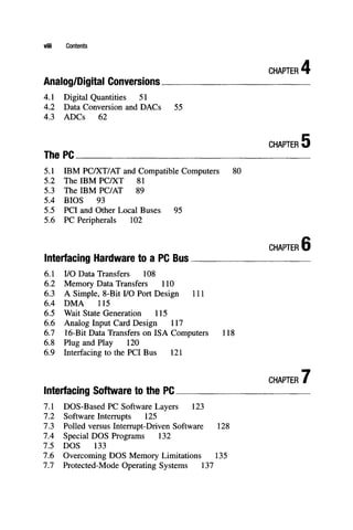 viii Contents
CHAPTER'
Analog/Digital Conversions
4.1 Digital Quantities 51
4.2 Data Conversion and DACs 55
4.3 ADCs 62
CHAPTER'
The PC
5.1 IBM PC/XT/AT and Compatible Computers 80
5.2 The IBM PC/XT 81
5.3 The IBM PC/AT 89
5.4 BIOS 93
5.5 PCI and Other Local Buses 95
5.6 PC Peripherals 102
CHAPTER I
Interfacing Hardware to a PC Bus
6.1 I/O Data Transfers 108
6.2 Memory Data Transfers 110
6.3 A Simple, 8-Bit I/O Port Design 111
6.4 DMA 115
6.5 Wait State Generation 115
6.6 Analog Input Card Design 117
6.7 16-Bit Data Transfers on ISA Computers 118
6.8 Plug and Play 120
6.9 Interfacing to the PCI Bus 121
Interfacing Software to the PC
7.1 DOS-Based PC Software Layers 123
7.2 Software Interrupts 125
7.3 Polled versus Interrupt-Driven Software 128
7.4 Special DOS Programs 132
7.5 DOS 133
7.6 Overcoming DOS Memory Limitations 135
7.7 Protected-Mode Operating Systems 137
CHAPTER
 