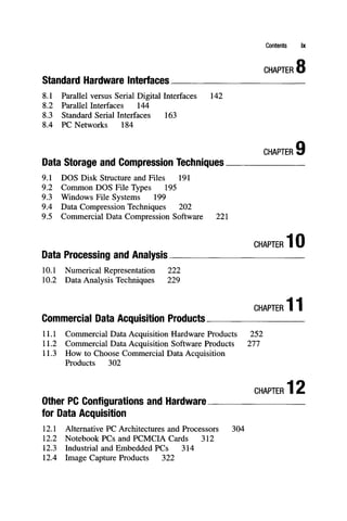 Contents ix
C
H
A
P
T
E
R 8
Standard Hardware Interfaces
8.1 Parallel versus Serial Digital Interfaces 142
8.2 Parallel Interfaces 144
8.3 Standard Serial Interfaces 163
8.4 PC Networks 184
CHAPTER
Data Storage and Compression Techniques
9.1 DOS Disk Structure and Files 191
9.2 Common DOS File Types 195
9.3 Windows File Systems 199
9.4 Data Compression Techniques 202
9.5 Commercial Data Compression Software 221
CHAPTER 10
Data Processing and Analysis
10.1 Numerical Representation 222
10.2 Data Analysis Techniques 229
CHAPTER 11
Commercial Data Acquisition Products
1L1 Commercial Data Acquisition Hardware Products 252
11.2 Commercial Data Acquisition Software Products 277
11.3 How to Choose Conmiercial Data Acquisition
Products 302
CHAPTER 12
Otiier PC Configurations and Hardware
for Data Acquisition
12.1 Alternative PC Architectures and Processors 304
12.2 Notebook PCs and PCMCIA Cards 312
12.3 Industrial and Embedded PCs 314
12.4 Image Capture Products 322
 