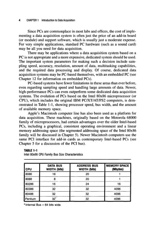 CHAPTER 1 Introduction to Data Acquisition
Since PCs are commonplace in most labs and offices, the cost of imple-
menting a data acquisition system is often just the price of an add-in board
(or module) and support software, which is usually just a moderate expense.
For very simple applications, standard PC hardware (such as a sound card)
may be all you need for data acquisition.
There may be applications where a data acquisition system based on a
PC is not appropriate and a more expensive, dedicated system should be used.
The important system parameters for making such a decision include sam-
pling speed, accuracy, resolution, amount of data, multitasking capabilities,
and the required data processing and display. Of course, dedicated data
acquisition systems may be PC-based themselves, with an embedded PC (see
Chapter 12 for information on embedded PCs).
PC-based systems have fewer limitations in these areas than ever before,
even regarding sampling speed and handling large amounts of data. Newer,
high-performance PCs can even outperform some dedicated data acquisition
systems. The evolution of PCs based on the Intel 80x86 microprocessor (or
CPU), which includes the original IBM PC/XT/AT/PS2 computers, is dem-
onstrated in Table 1-1, showing processor speed, bus width, and the amount
of available memory space.
Apple's Macintosh computer line has also been used as a platform for
data acquisition. These machines, originally based on the Motorola 68000
family of microprocessors, had certain advantages over the older Intel-based
PCs, including a graphical, consistent operating environment and a linear
memory addressing space (the segmented addressing space of the Intel 80x86
family will be discussed in Chapter 5). Newer Macintosh computers use the
same PCI interface for add-in cards as contemporary Intel-based PCs (see
Chapter 5 for a discussion of the PCI bus).
TABLE 1-1
Intel 80x86 CPU Family Bus Size Characteristics
CPU
jsose
8088
i80286
180386
180486
1 Pentium
DATA BUS
WIDTH (bits)
16
8
16
32
32
32^^
ADDRESS BUS
WIDTH (bits)
20
20
24
32
32
32
MEMORY SPACE 1
(Mbytes)
1 1
1 1
16 1
4096 1
4096 1
4096 1
* Internal Bus = 64 bits wide.
 