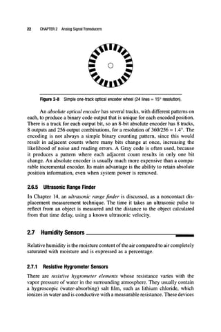 22 CHAPTER 2 Analog Signal Transducers
Figure 2-8 Simple one-track optical encoder wheel (24 lines = 15° resolution).
An absolute optical encoder has several tracks, with different patterns on
each, to produce a binary code output that is unique for each encoded position.
There is a track for each output bit, so an 8-bit absolute encoder has 8 tracks,
8 outputs and 256 output combinations, for a resolution of 360/256 = 1.4°. The
encoding is not always a simple binary counting pattern, since this would
result in adjacent counts where many bits change at once, increasing the
likelihood of noise and reading errors. A Gray code is often used, because
it produces a pattern where each adjacent count results in only one bit
change. An absolute encoder is usually much more expensive than a compa-
rable incremental encoder. Its main advantage is the ability to retain absolute
position information, even when system power is removed.
2.6.5 Ultrasonic Range Finder
In Chapter 14, an ultrasonic range finder is discussed, as a noncontact dis-
placement measurement technique. The time it takes an ultrasonic pulse to
reflect from an object is measured and the distance to the object calculated
from that time delay, using a known ultrasonic velocity.
2.7 Humidity Sensors.
Relative humidity is the moisture content of the air compared to air completely
saturated with moisture and is expressed as a percentage.
2.7.1 Resistive Hygrometer Sensors
There are resistive hygrometer elements whose resistance varies with the
vapor pressure of water in the surrounding atmosphere. They usually contain
a hygroscopic (water-absorbing) salt film, such as lithium chloride, which
ionizes in water and is conductive with a measurable resistance. These devices
 