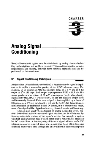 C H A P T E R
Analog Signal
Conditioning
Nearly all transducer signals must be conditioned by analog circuitry before
they can be digitized and used by a computer. This conditioning often includes
amplification and filtering, although more complex operations can also be
performed on the waveforms.
3.1 Signal Conditioning Techniques
Amplification (or occasionally attenuation) is necessary for the signal's ampli-
tude to fit within a reasonable portion of the ADC's dynamic range. For
example, let us assume an ADC has an input range of 0-5 V and an 8-bit
output of 2 = 256 steps. Each output step represents 5/256 = 19.5 mV. If a
sensor produces a waveform of 60 mV peak-to-peak (p-p), when directly
digitized (by this ADC) it will use only 3 of the 256 available output steps
and be severely distorted. If the sensor signal is first amplified by a factor of
83 (producing a 5 V p-p waveform), it will use the ADC's full dynamic range
and a minimum of information is lost. Of course, if it is amplified too much,
some of the signal will be cUpped and severely distorted, now in a different way.
Filtering must usually be performed on analog signals for several rea-
sons. Sometimes noise or unwanted signal artifacts can be eliminated by
filtering out certain portions of the signal's spectra. For example, a system
with high gain levels may need a 60 Hz notch filter to remove noise produced
by AC power lines. A low-frequency drift on a signal without useful DC
information can be removed using a high-pass filter. Most often, low-pass
filters are employed to limit the high end of a waveform's frequency response
29
 
