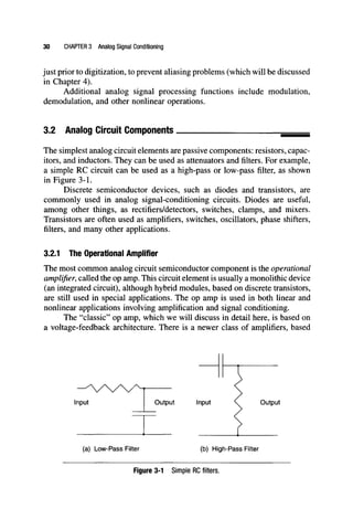 30 CHAPTER 3 Analog Signal Conditioning
just prior to digitization, to prevent aliasing problems (which will be discussed
in Chapter 4).
Additional analog signal processing functions include modulation,
demodulation, and other nonlinear operations.
3.2 Analog Circuit Components
The simplest analog circuit elements are passive components: resistors, capac-
itors, and inductors. They can be used as attenuators and filters. For example,
a simple RC circuit can be used as a high-pass or low-pass filter, as shown
in Figure 3-1.
Discrete semiconductor devices, such as diodes and transistors, are
commonly used in analog signal-conditioning circuits. Diodes are useful,
among other things, as rectifiers/detectors, switches, clamps, and mixers.
Transistors are often used as amplifiers, switches, oscillators, phase shifters,
filters, and many other applications.
3.2.1 The Operational Amplifier
The most common analog circuit semiconductor component is the operational
amplifier, called the op amp. This circuit element is usually a monolithic device
(an integrated circuit), although hybrid modules, based on discrete transistors,
are still used in special applications. The op amp is used in both linear and
nonlinear applications involving amplification and signal conditioning.
The "classic" op amp, which we will discuss in detail here, is based on
a voltage-feedback architecture. There is a newer class of amplifiers, based
input Output Input Output
(a) Low-Pass Filter (b) High-Pass Filter
Figure 3-1 Simple RC filters.
 