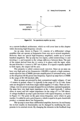 3.2 Analog Circuit Components 31
NONINVERTING-
INPUTS I > OUTPUT
INVERTING
Figure 3-2 The operational amplifier (op amp).
on a current-feedback architecture, which we will cover later in this chapter
while discussing high-frequency circuits.
An op amp, shown in Figure 3-2, consists of a differential voltage
amplifier that can operate at frequencies from zero up to several megahertz.
However, there are special high-frequency amplifiers, usable up to several
hundred megahertz. The op amp has two inputs, called noninverting (+) and
inverting (-), and responds to the voltage difference between them. The part
of the output derived from the (-h) source is in phase with the input, while
the part from the (-) source is 180° out of phase. If a signal is equally applied
to both inputs, the output will be zero.
This property is called common-mode rejection. Since an op amp can
have very high gain at low frequencies (100,000 is typical), a high common-
mode rejection ratio (CMRR) prevents amplification of unwanted noise, such
as the ubiquitous 60-Hz power-line frequency. Typical op amps have a CMRR
in the range of 80-100 decibels (dB).
Most op amps are powered by dual, symmetrical supply voltages, +V and
-Vrelative to ground, where Vis typically in the range of 3 to 15 volts. Some
units are designed to work from single-ended suppUes (+y only). There are low-
voltage, very low power op amps designed for use in battery-operated equipment.
Op amps have very high input impedance at the + input (typically 1 milUon
ohms or more) and low output impedance (in the range of 1 to 100 ohms).
A voltage-feedback op amp's gain decreases with signal frequency, as shown
in Figure 3-3. The point on the gain-versus-frequency curve where its gain
reaches 1 is called its unity-gainfrequency, which is equal to its gain-bandwidth
product, a constant above low frequencies.
The op amp is more than a differential amplifier, however. Its real beauty
lies in how readily its functionality can be changed by modifying the com-
ponents in its external circuit. By changing the elements in the feedback loop
 