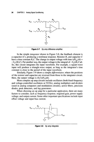 34 CHAPTER 3 Analog Signal Conditioning
Figure 3-7 Op anfip difference amplifier.
In the simple integrator shown in Figure 3-8, the feedback element is
a capacitor (C), producing a nonlinear response. Resistor Ri and capacitor C
have a time constant RiC, The change in output voltage with time {dV^Jcit) =
-ViJiRiQ. Put another way, the output voltage is the integral of-VJ(RiC)dt.
So, this circuit integrates the input waveform. For example, a square-wave
input will produce a triangle-wave output, as long as the integrator's time
constant is close to the period of the input waveform.
Similarly, Figure 3-9 shows a simple differentiator, where the positions
of the resistor and capacitor are reversed from those in the integrator circuit.
Here, the output voltage is RxC{dVJdt).
More complex op amp circuits include oscillators (both fixed-frequency
and voltage-controlled oscillators or VCOs), analog multipliers and dividers
(used in analog computers and modulation circuits), active filters, precision
diodes, peak detectors, and log generators.
When choosing an op amp for a particular application, there are many
factors to consider, such as frequency response, required gain, power supply
voltage, and output current. Some other important specifications include input
offset voltage and input bias current.
Figure 3-8 Op anfip Integrator.
 