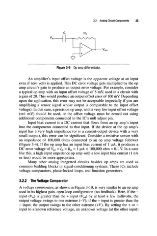 3.2 Analog Circuit Components 35
Figure 3-9 Op amp differentiator.
An amplifier's input offset voltage is the apparent voltage at an input
even if zero volts is applied. This DC error voltage gets multiplied by the op
amp circuit's gain to produce an output error voltage. For example, consider
a typical op amp with an input offset voltage of 5 mV, used in a circuit with
a gain of 20. This would produce an output offset error of 100 mV. Depending
upon the application, this error may not be acceptable (especially if you are
amplifying a sensor signal whose output is comparable to the input offset
voltage). In that case, a precision op amp, with a very low input offset voltage
(«1 mV) should be used, or the offset voltage must be zeroed out using
additional components connected to the IC's null adjust pin.
Input bias current is a DC current that flows from an op amp's input
into the components connected to that input. If the device at the op amp's
input has a very high impedance (or is a current-output device with a very
small output), this error can be significant. Consider a resistive sensor with
an impedance of 100,000 ohms connected to an op amp voltage follower
(Figure 3-4). If the op amp has an input bias current of 1 jiA, it produces a
DC error voltage of Verr = 4 xR^^= 1 iiAx 100,000 ohm = 0.1 V. In a case
like this, a high input impedance op amp with a low input bias current (1 nA
or less) would be more appropriate.
Many other analog integrated circuits besides op amps are used as
common building blocks in signal-conditioning systems. These ICs include
voltage comparators, phase-locked loops, and function generators.
3.2.2 The Voltage Comparator
A voltage comparator, as shown in Figure 3-10, is very similar to an op amp
used in its highest gain, open-loop configuration (no feedback). Here, if the -
input (Vin) is greater than the + input (Vref) by at least a few millivolts, the
output voltage swings to one extreme (-V); if the + input is greater than the
- input, the output swings to the other extreme (+V). By setting the + or -
input to a known reference voltage, an unknown voltage (at the other input)
 