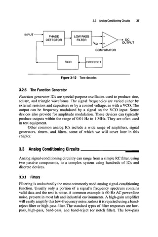 3.3 Analog Conditioning Circuits 37
INPUT-
PHASE
DETECTOR
LOW PASS
FILTER
VCO
"ref-
COMPARATOR
DC
OUTPUT
FREQ SET
Figure 3-12 Tone decoder.
3.2.5 The Function Generator
Function generator ICs are special-purpose oscillators used to produce sine,
square, and triangle waveforms. The signal frequencies are varied either by
external resistors and capacitors or by a control voltage, as with a VCO. The
output can be frequency modulated by a signal on the VCO input. Some
devices also provide for amplitude modulation. These devices can typically
produce outputs within the range of 0.01 Hz to 1 MHz. They are often used
in test equipment.
Other common analog ICs include a wide range of amplifiers, signal
generators, timers, and filters, some of which we will cover later in this
chapter.
3.3 Analog Conditioning Circuits
Analog signal-conditioning circuitry can range from a simple RCfilter,using
two passive components, to a complex system using hundreds of ICs and
discrete devices.
3.3.1 Filters
Filtering is undoubtedly the most commonly used analog signal-conditioning
function. Usually only a portion of a signal's frequency spectrum contains
valid data and the rest is noise. A common example is 60-Hz AC power-line
noise, present in most lab and industrial environments. A high-gain amplifier
will easily amplify this low-frequency noise, unless it is rejected using a band-
reject filter or high-pass filter. The standard types of filter responses are low-
pass, high-pass, band-pass, and band-reject (or notch filter). The low-pass
 