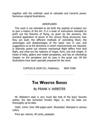 together with the methods used to calculate and transmit power.
Numerous original illustrations.
AEROPLANES
This work is not intended to set forth the exploits of aviators nor
to give a history of the Art. It is a book of instructions intended to
point out the theories of flying, as given by the pioneers, the
practical application of power to the various flying structures; how
they are built; the different methods of controlling them; the
advantages and disadvantages of the types now in use; and
suggestions as to the directions in which improvements are required.
It distinctly points out wherein mechanical flight differs from bird
flight, and what are the relations of shape, form, size and weight. It
treats of kites, gliders and model aeroplanes, and has an interesting
chapter on the aeroplane and its uses in the great war. All the
illustrations have been specially prepared for the work.
CUPPLES & LEON CO., Publishers, NEW YORK
The Webster Series
By FRANK V. WEBSTER
Mr. Webster’s style is very much like that of the boys’ favorite
author, the late lamented Horatio Alger, Jr., but his tales are
thoroughly up-to-date.
Cloth. 12mo. Over 200 pages each. Illustrated. Stamped in various
colors.
Price per volume, 40 cents, postpaid.
 