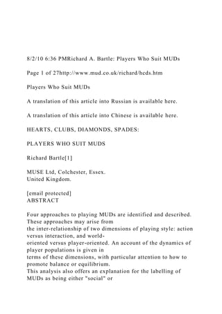 8/2/10 6:36 PMRichard A. Bartle: Players Who Suit MUDs
Page 1 of 27http://www.mud.co.uk/richard/hcds.htm
Players Who Suit MUDs
A translation of this article into Russian is available here.
A translation of this article into Chinese is available here.
HEARTS, CLUBS, DIAMONDS, SPADES:
PLAYERS WHO SUIT MUDS
Richard Bartle[1]
MUSE Ltd, Colchester, Essex.
United Kingdom.
[email protected]
ABSTRACT
Four approaches to playing MUDs are identified and described.
These approaches may arise from
the inter-relationship of two dimensions of playing style: action
versus interaction, and world-
oriented versus player-oriented. An account of the dynamics of
player populations is given in
terms of these dimensions, with particular attention to how to
promote balance or equilibrium.
This analysis also offers an explanation for the labelling of
MUDs as being either "social" or
 