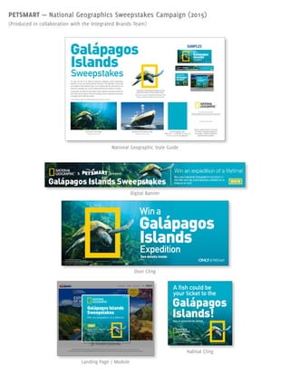 PETSMART — National Geographics Sweepstakes Campaign (2015)
(Produced in collaboration with the Integrated Brands Team)
Galápagos
Islands
Sweepstakes
The look and feel of the National Geographic Galápagos Islands Sweepstakes
promotion is born from existing Nat Geo branding. The Underwater Turtle image
and Expedition Ship Endeavor image* are provided by Nat Geo exclusively for use
during this campaign only. Use the standard Nat Geo logo already in Cumulus.
Conceptually, all advertisements should convey important information pertinent to
that vehicle and its audience while still retaining a sense of adventure and wonder,
compatible with the Nat Geo mission.
Photograph by Michael S. Nolan
© 2015 National Geographic Society
NATIONAL GEOGRAPHIC and Yellow Border Design are trademarks of
the National Geographic Society, used under license. All right reserved.
Underwater Turtle Image
Photograph by Michael S. Nolan
*Other secondary images are available; please consult Amber for more info.
Underwater Turtle Image with alpha channel
applied and Nat Geo Yellow Border Design.
May only be used over the approved Underwater Turtle
image or the Nat Geo aquatics color shown below.
Expedition Ship Endeavor Image
Photograph by Sven-Olof Lindblad
Nat Geo Aquatics Color
PMS 3125 — C=95; M=2; Y=22; K=0
R=0; G=172; B=200 (ØØacc8)
Please consult job brief or job owner
for specific copyright language for
your project. All photos should be
attributed where possible.
Display through March 1, 2015
14-SPECIAL-1475_US/CA
Galápagos
Islands
Wina
Expedition
See details inside
Photograph by Michael S. Nolan
© 2015 National Geographic Society
NATIONAL GEOGRAPHIC and Yellow Border Design are trademarks of
the National Geographic Society, used under license. All right reserved.
Visit our website: www.nationalgeographic.com
A fish could be
your ticket to the
Ask an associate for details
Galápagos
Islands!
14-SPECIAL-1479Display through March 1, 2015
Photograph by Michael S. Nolan
© 2015 National Geographic Society
NATIONAL GEOGRAPHIC and Yellow Border Design are trademarks of
the National Geographic Society, used under license. All right reserved.
Visit our website: www.nationalgeographic.com
Galápagos Islands
Sweepstakes
Win an expedition of a lifetime!
close
Buy any National Geographic®
product or live fish and be
automatically entered for a
chance to win!
enter
SAMPLES
National Geographic Style Guide
Digital Banner
Door Cling
Landing Page / Module
Habitat Cling
A fish could be
your ticket to the
Ask an associate for details
Galápagos
Islands!
14-SPECIAL-1479Display through March 1, 2015
Photograph by Michael S. Nolan
© 2015 National Geographic Society
NATIONAL GEOGRAPHIC and Yellow Border Design are trademarks of
the National Geographic Society, used under license. All right reserved.
Visit our website: www.nationalgeographic.com
Galápagos Islands
Sweepstakes
Win an expedition of a lifetime!
close
Buy any National Geographic®
product or live fish and be
automatically entered for a
chance to win!
enter
Display through March 1, 2015
14-SPECIAL-1475_US/CA
Galápagos
Islands
Wina
Expedition
See details inside
Photograph by Michael S. Nolan
© 2015 National Geographic Society
NATIONAL GEOGRAPHIC and Yellow Border Design are trademarks of
the National Geographic Society, used under license. All right reserved.
Visit our website: www.nationalgeographic.com
 