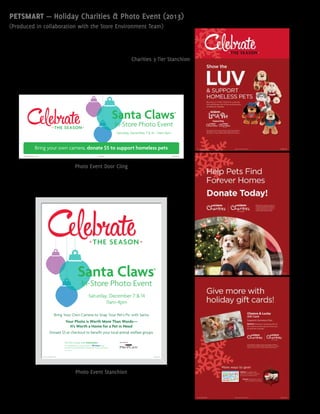 Santa Claws®
In-Store Photo Event
Bring Your Own Camera to Snap Your Pet’s Pic with Santa
Your Photo is Worth More Than Words—
It’s Worth a Home for a Pet in Need
Donate $5 at checkout to benefit your local animal welfare groups
Saturday, December 7 & 14
11am-4pm
13-MKTOPS-1350Display through December 14, 2013.
Sponsored by
Plus, tag @PetSmart for your pet’s photo on using
#santaclaws and Purina® ProPlan® will donate $10* to PetSmart® Charities
*Up to $25,000
Pics for a Cause with #santaclaws
13-MKTOPS-1392Door Cling #1Display through December 14, 2013
Bring your own camera, donate $5 to support homeless pets
Saturday, December 7 & 14 – 11am-4pm
Santa Claws®
In-Store Photo Event
PETSMART — Holiday Charities & Photo Event (2013)
(Produced in collaboration with the Store Environment Team)
Photo Event Door Cling
Photo Event Stanchion
Charities 3-Tier Stanchion
 