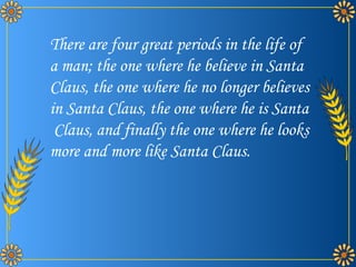 There are four great periods in the life of a man; the one where he believe in Santa Claus, the one where he no longer believes in Santa Claus, the one where he is Santa  Claus, and finally the one where he looks more and more like Santa Claus. 