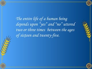 The entire life of a human being  depends upon yes and no uttered two or three times  between the ages of sixteen and twenty-five. 