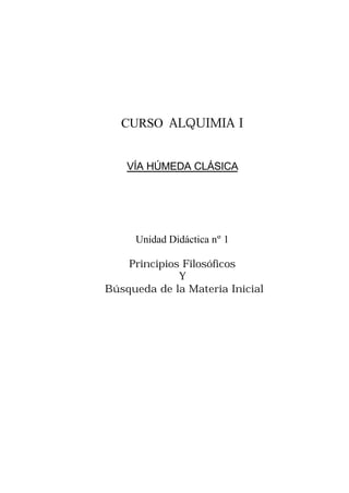 CURSO ALQUIMIA I
VÍA HÚMEDA CLÁSICA
Unidad Didáctica nº 1
Principios Filosóficos
Y
Búsqueda de la Materia Inicial
 
