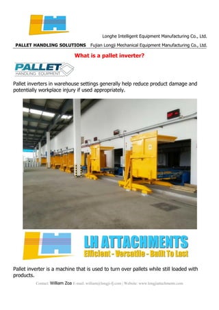 Longhe Intelligent Equipment Manufacturing Co., Ltd.
PALLET HANDLING SOLUTIONS Fujian Longji Mechanical Equipment Manufacturing Co., Ltd.
Contact: William Zoa E-mail: william@longji-fj.com | Website: www.longjiattachments.com
What is a pallet inverter?
Pallet inverters in warehouse settings generally help reduce product damage and
potentially workplace injury if used appropriately.
Pallet inverter is a machine that is used to turn over pallets while still loaded with
products.
 