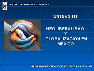 CENTRO UNIVERSITARIO MONTEJO




                               UNIDAD III


                        NEOLIBERALISMO
                               Y
                        GLOBALIZACION EN
                            MEXICO




               PROBLEMAS ECONOMICOS, POLITICOS Y SOCIALES
 