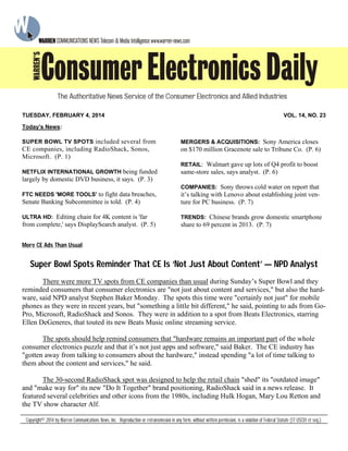 More CE Ads Than Usual
Super Bowl Spots Reminder That CE Is ‘Not Just About Content’ — NPD Analyst
There were more TV spots from CE companies than usual during Sunday’s Super Bowl and they
reminded consumers that consumer electronics are "not just about content and services," but also the hard-
ware, said NPD analyst Stephen Baker Monday. The spots this time were "certainly not just" for mobile
phones as they were in recent years, but "something a little bit different," he said, pointing to ads from Go-
Pro, Microsoft, RadioShack and Sonos. They were in addition to a spot from Beats Electronics, starring
Ellen DeGeneres, that touted its new Beats Music online streaming service.
The spots should help remind consumers that "hardware remains an important part of the whole
consumer electronics puzzle and that it’s not just apps and software," said Baker. The CE industry has
"gotten away from talking to consumers about the hardware," instead spending "a lot of time talking to
them about the content and services," he said.
The 30-second RadioShack spot was designed to help the retail chain "shed" its "outdated image"
and "make way for" its new "Do It Together" brand positioning, RadioShack said in a news release. It
featured several celebrities and other icons from the 1980s, including Hulk Hogan, Mary Lou Retton and
the TV show character Alf.
Today’s News:
SUPER BOWL TV SPOTS included several from
CE companies, including RadioShack, Sonos,
Microsoft. (P. 1)
NETFLIX INTERNATIONAL GROWTH being funded
largely by domestic DVD business, it says. (P. 3)
FTC NEEDS 'MORE TOOLS' to fight data breaches,
Senate Banking Subcommittee is told. (P. 4)
ULTRA HD: Editing chain for 4K content is 'far
from complete,' says DisplaySearch analyst. (P. 5)
MERGERS & ACQUISITIONS: Sony America closes
on $170 million Gracenote sale to Tribune Co. (P. 6)
RETAIL: Walmart gave up lots of Q4 profit to boost
same-store sales, says analyst. (P. 6)
COMPANIES: Sony throws cold water on report that
it’s talking with Lenovo about establishing joint ven-
ture for PC business. (P. 7)
TRENDS: Chinese brands grow domestic smartphone
share to 69 percent in 2013. (P. 7)
Copyright© 2014 by Warren Communications News, Inc. Reproduction or retransmission in any form, without written permission, is a violation of Federal Statute (17 USC01 et seq.).
TUESDAY, FEBRUARY 4, 2014 VOL. 14, NO. 23
 