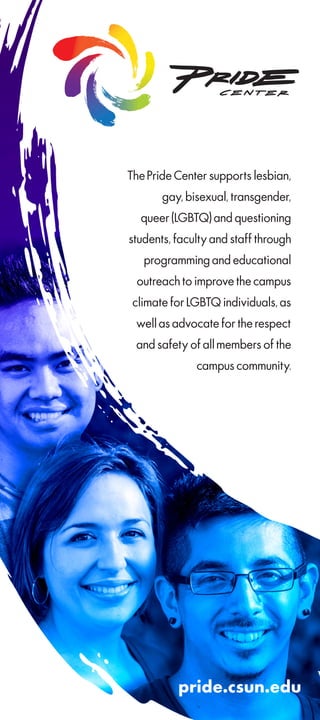 The Pride Center supports lesbian,
gay, bisexual, transgender,
queer (LGBTQ) and questioning
students, faculty and staff through
programming and educational
outreach to improve the campus
climate for LGBTQ individuals, as
well as advocate for the respect
and safety of all members of the
campus community.
pride.csun.edu
 