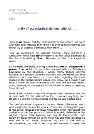 WORD OF GOD
... through Bertha Dudde
8212
Unity of ecclesiastical denominations?....
There is no chance that the ecclesiastical denominations will agree
with each other because they hold on to their spoiled teachings and
do not try to distance themselves from them....
They all concentrate on external practices, they represent a
Christianity which does not correspond to what Jesus describes as
the church founded by Him.... Because this church is a spiritual
union,
its members exemplify a living Christianity which transforms a
person from within, it cannot be compared with the Christianity
advocated by the churches.... which mainly follows external
customs, has adopted countless practices and ceremonies and thus
attaches more importance to those while neglecting the inner
change of the human being's nature into love.... As a result it can
never achieve the right relationship with God, the spiritual rebirth,
which, however, is the essence of the church founded on earth by
Jesus Himself.
None of the denominations will relinquish their traditions, not one
of them will, for the sake of another, renounce anything even
though it is a mere human product and has no value before God.
The denominations' argument concerns those differences which
were created by them in the course of time, but no thought is given
to the actual misguided spiritual knowledge which had caused the
confusion in the first place and which is eagerly defended as the
original religion. This, however, can only be found in the truth
taught by Jesus Himself on earth which has also been distorted by
now and is no longer supported by any of the existing
denominations, nor can it be supported because it needs the
 
