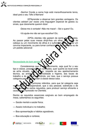 -Senhor Conde a carne hoje está maravilhosamente tenra,
ideal para o seu “bife á Marrare!
22ªAprender a observar tem grandes vantagens. Os
clientes adotam por vezes uma linguagem especial de gestos ou
sinais, que claramente querem dizer:
-Deixe-me á vontade! -Não me mace! – Sei o quero! Ou.
-Vá ajude-me não sei que escolher! Etc.
23ªOs clientes não gostam de sentir abandonados.
Ao passar pelas suas mesas dirija-lhes um olhar. Um aceno de
cabeça ou um movimento de olhos é o suficiente para serenar um
conviva impaciente, ou para tomar conhecimento de uma falta ou de
um pedido adicional:
Necessidade do bom serviço
Consideremos que o estabelecimento, seja qual for o seu
tipo e classe, possui todas as condições, quer quanto ao local onde
se acha situado, quer no que, respeita ao seu apetrechamento
técnico, ao ambiente, à comodidade e higiene, dos locais de
trabalho e do público, permitindo, por isso, que o serviço possua
categoria para corresponder à classe dessa casa.
Apesar dos primores referidos, para que tal categoria seja
reconhecida é indispensável, que o seu pessoal, sobretudo o de
mesa, preencha certos requisitos, para produzir serviço eficiente e
causar boa impressão na Clientela.
Dentre os requisitos essenciais exigíveis ao bom empregado de
mesa, salientamos os seguintes:
— Saúde mental e saúde física;
— Asseio individual e no trabalho;
— Boa apresentação e hábitos agradáveis.
— Boa educação e cortesia;
 