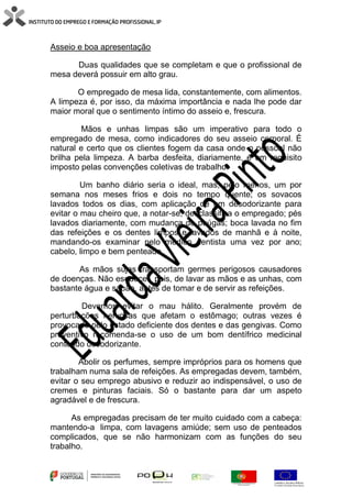 Asseio e boa apresentação
Duas qualidades que se completam e que o profissional de
mesa deverá possuir em alto grau.
O empregado de mesa lida, constantemente, com alimentos.
A limpeza é, por isso, da máxima importância e nada lhe pode dar
maior moral que o sentimento íntimo do asseio e, frescura.
Mãos e unhas limpas são um imperativo para todo o
empregado de mesa, como indicadores do seu asseio corporal. É
natural e certo que os clientes fogem da casa onde o pessoal não
brilha pela limpeza. A barba desfeita, diariamente, é um requisito
imposto pelas convenções coletivas de trabalho.
Um banho diário seria o ideal, mas, pelo menos, um por
semana nos meses frios e dois no tempo quente; os sovacos
lavados todos os dias, com aplicação de um desodorizante para
evitar o mau cheiro que, a notar-se, desclassifica o empregado; pés
lavados diariamente, com mudança de peúgas; boca lavada no fim
das refeições e os dentes limpos e lavados de manhã e à noite,
mandando-os examinar pelo médico dentista uma vez por ano;
cabelo, limpo e bem penteado.
As mãos sujas transportam germes perigosos causadores
de doenças. Não esquecer, pois, de lavar as mãos e as unhas, com
bastante água e sabão, antes de tomar e de servir as refeições.
Devemos evitar o mau hálito. Geralmente provém de
perturbações nervosas que afetam o estômago; outras vezes é
provocado pelo estado deficiente dos dentes e das gengivas. Como
preventivo recomenda-se o uso de um bom dentífrico medicinal
contendo desodorizante.
Abolir os perfumes, sempre impróprios para os homens que
trabalham numa sala de refeições. As empregadas devem, também,
evitar o seu emprego abusivo e reduzir ao indispensável, o uso de
cremes e pinturas faciais. Só o bastante para dar um aspeto
agradável e de frescura.
As empregadas precisam de ter muito cuidado com a cabeça:
mantendo-a limpa, com lavagens amiúde; sem uso de penteados
complicados, que se não harmonizam com as funções do seu
trabalho.
 