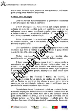 tomar conta do nosso lugar, durante os poucos minutos, suficientes
para apaziguar as maléficas exigências.
Cortesia e boa educação
Uma das facetas mais interessantes e que melhor caracteriza
o bom empregado de mesa, é a cortesia.
O bom empregado de, mesa deverá ser sempre correto e
delicado em todas as ocasiões, tanto com os clientes, como com os
colegas de mesa e os das secções de cozinha, copa, cafetaria, bar
e todas as demais com que possa trabalhar. A cortesia deve ser
natural e apoiar-se numa boa educação.
Todos os convivas, ricos ou remediados, devem ser tratados
da mesma maneira, com o entusiasmo que nasce do interesse
humano do profissional.
Daí a conclusão: a cortesia é para o empregado de mesa uma
qualidade que muito o valoriza e prestigia a classe a que pertence
e, projeta mais alto a categoria do estabelecimento.
Modos respeitosos no trato com os clientes são,
paralelamente com a cortesia, uma imposição do bom serviço.
O bom empregado de mesa nunca é servil, porque sente a
consciência da sua capacidade, técnica, indispensável para o
trabalho que executa. Isto não invalida nem dificulta que, como
profissional de vendas, uma das finalidades da sua ação é agradar
e convencer. Deve saber, porém, desempenhar essa função com
aprumo e dignidade.
Para agradar aos convivas e facilitar os serviços, o
empregado de mesa deverá estudar os hábitos, as preferências e
até as manias ou caprichos dos clientes a quem serve, com a
certeza de que estes ficarão radiantes, quando verificarem que o
pessoal sabe e compreende os seus desejos.
Quando falar deverá fazê-lo em tom baixo e um tanto formal.
Procure o empregado expressar-se com facilidade, pronunciando as
palavras inteiras, sem as comer. Falar bem é uma condição valiosa
para o êxito profissional. Evite, a todo o custo, as conversas com os
colegas durante as horas das refeições, sobretudo perto dos
clientes. Apenas as falas indispensáveis à boa execução do serviço.
 