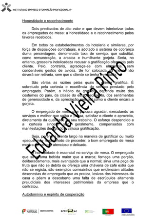 Honestidade e reconhecimento
Dois predicados de alto valor e que devem interiorizar todos
os empregados de mesa: a honestidade e o reconhecimento pelos
favores recebidos.
Em todos os estabelecimentos da hotelaria e similares, por
força de disposições contratuais, é adotado o sistema de cobrança
duma percentagem, denominada taxa de serviço, que substitui,
como remuneração, a arcaica e humilhante gorjeta. Seria, no
entanto, grosseira indelicadeza recusar a gratificação oferecida pelo
cliente. Pelo, contrário, agradeça-se com elegância, sem
condenáveis gestos de avidez. Se for colocada na mesa, não
deverá ser retirada, sem que o cliente se tenha levantado.
São várias as razões pelas quais o cliente gratifica. É
sobretudo pela cortesia e excelência do serviço prestado pelo
empregado. Porém, o hábito de gratificar depende muito dos
costumes do país, da classe do estabelecimento, dos sentimentos
de generosidade e, da apreciação pessoal como o cliente encara a
gorjeta.
O empregado de mesa que procura agradar, executando os
serviços o melhor que saiba e possa, satisfaz o cliente e aproveita,
diretamente da qualidade do seu trabalho. O esforço despendido e
a cortesia sincera são, geralmente, compensados com
manifestações de agrado e valiosa gratificação.
Seja, porém, o cliente largo na maneira de gratificar ou muito
«pequenino» neste modo de proceder, o bom empregado de mesa
mostra-se sempre atencioso e delicado.
A honestidade é essencial no serviço de mesa. O empregado
que sirva uma bebida maior que a marca; forneça uma porção,
deliberadamente, mais avantajada que a normal; sirva uma peça de
fruta que não se debita ou ofereça uma chávena de café extra que
não se regista, são exemplos comezinhos que evidenciam atitudes
desonestas do empregado que as pratica, lesivas dos interesses da
casa e põem a descoberto uma falta de escrúpulos altamente
prejudiciais dos interesses patrimoniais da empresa que o
contratou.
Autodomínio e espírito de cooperação
 