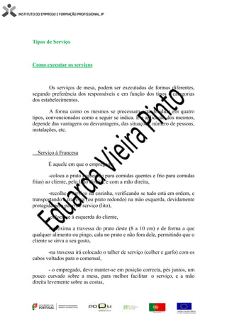Tipos de Serviço
Como executar os serviços
Os serviços de mesa, podem ser executados de formas diferentes,
segundo preferência dos responsáveis e em função dos tipos e categorias
dos estabelecimentos.
A forma como os mesmos se processam está dividida em quatro
tipos, convencionados como a seguir se indica. E a aplicação dos mesmos,
depende das vantagens ou desvantagens, das situações, número de pessoas,
instalações, etc.
…Serviço á Francesa
É aquele em que o empregado:
-coloca o prato (aquecido para comidas quentes e frio para comidas
frias) ao cliente, pelo lado direito, e com a mão direita,
-recolhe o serviço na cozinha, verificando se tudo está em ordem, e
transportando a travessa (ou prato redondo) na mão esquerda, devidamente
protegida pelo pano de serviço (lito),
-coloca-se à esquerda do cliente,
-aproxima a travessa do prato deste (8 a 10 cm) e de forma a que
qualquer alimento ou pingo, cala no prato e não fora dele, permitindo que o
cliente se sirva a seu gosto,
-na travessa irá colocado o talher de serviço (colher e garfo) com os
cabos voltados para o comensal,
- o empregado, deve manter-se em posição correcta, pés juntos, um
pouco curvado sobre a mesa, para melhor facilitar o serviço, e a mão
direita levemente sobre as costas,
 