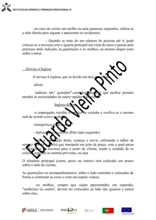 -no caso de existir um molho ou uma guarneça separados, utiliza-se
a mão direita para segurar e apresentar os recipientes.
- Quando se trate de um número de pessoas até 4, pode
colocar-se a travessa com a iguaria principal em cima da mesa e passar pelo
processo atrás indicado, as guarnições e os molhos, ou mesmo dispor estes
sobre a mesa.
…Serviço á Inglesa
0 serviço á inglesa, que se divide em dois processos:
-direto
-indireto (de” guéridon"-carrinho) que é o que melhor permite
atender ás necessidades de maior rapidez e requinte.
Inglesa directo
-o empregado, recolhe o serviço na cozinha e verifica se o mesmo
está de acordo com o pedido,
-transporta-o para a sala,
- Apresenta-o ao cliente (Pelo lado esquerdo)
-após a aprovação deste, começa a servir, utilizando o talher de
serviço (colher e garfo) que manipula em jeito de pinça, com a qual passa
os alimentos da travessa para o prato do cliente, tendo o cuidado de os
colocar segundo as normas previstas, ou seja
O alimento principal (carne, peixe ou outros) será colocado um pouco
sobre o lado do cliente,
As guarnições ou acompanhamentos, sobre o lado contrário e colocadas de
forma a contrastar as cores e criar um aspeto vistoso.
-os molhos, sempre que sejam apresentados em separado,
"molheiras ou outros'', devem ser colocados ao lado das iguarias e nunca
sobre elas,
 